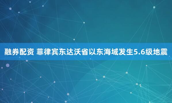 融券配资 菲律宾东达沃省以东海域发生5.6级地震