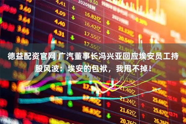 德益配资官网 广汽董事长冯兴亚回应埃安员工持股风波：埃安的包袱，我甩不掉！