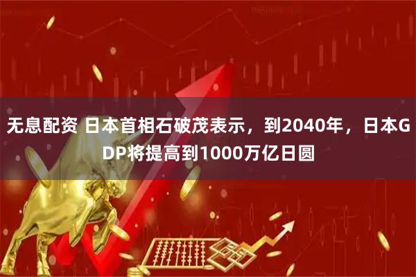 无息配资 日本首相石破茂表示，到2040年，日本GDP将提高到1000万亿日圆