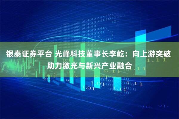 银泰证券平台 光峰科技董事长李屹：向上游突破 助力激光与新兴产业融合