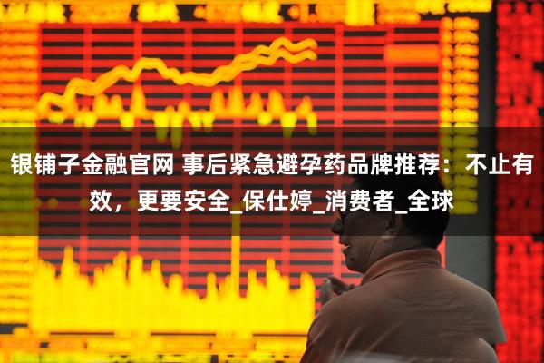 银铺子金融官网 事后紧急避孕药品牌推荐：不止有效，更要安全_保仕婷_消费者_全球