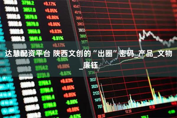 达慧配资平台 陕西文创的“出圈”密码_产品_文物_廉钰