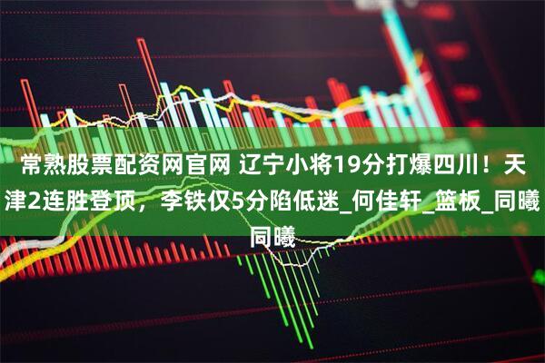 常熟股票配资网官网 辽宁小将19分打爆四川！天津2连胜登顶，李铁仅5分陷低迷_何佳轩_篮板_同曦