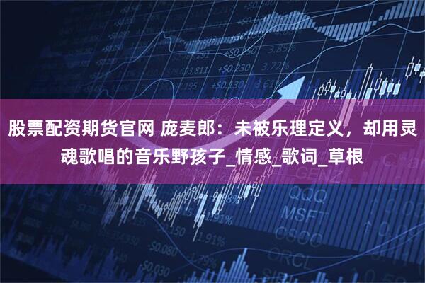 股票配资期货官网 庞麦郎：未被乐理定义，却用灵魂歌唱的音乐野孩子_情感_歌词_草根