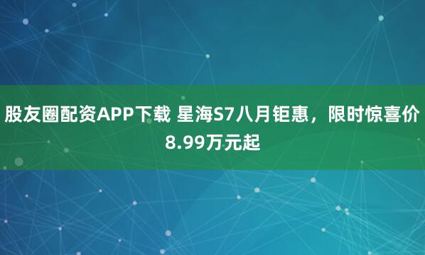 股友圈配资APP下载 星海S7八月钜惠，限时惊喜价8.99万元起