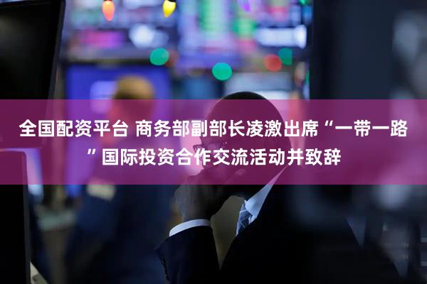 全国配资平台 商务部副部长凌激出席“一带一路”国际投资合作交流活动并致辞