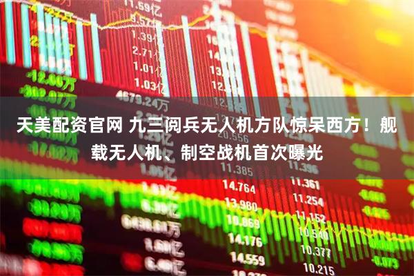 天美配资官网 九三阅兵无人机方队惊呆西方！舰载无人机、制空战机首次曝光