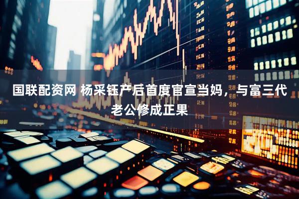 国联配资网 杨采钰产后首度官宣当妈，与富三代老公修成正果