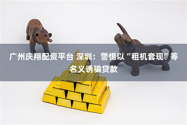 广州庆翔配资平台 深圳：警惕以“租机套现”等名义诱骗贷款
