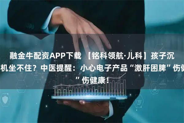 融金牛配资APP下载 【铭科领航·儿科】孩子沉迷手机坐不住？中医提醒：小心电子产品“激肝困脾”伤健康！