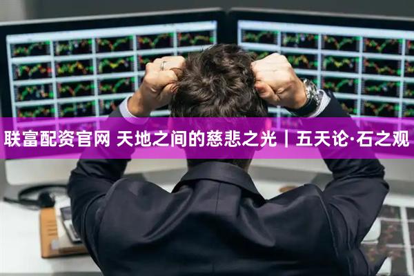 联富配资官网 天地之间的慈悲之光｜五天论·石之观