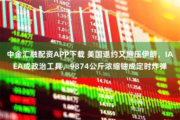 中金汇融配资APP下载 美国退约又施压伊朗，IAEA成政治工具，9874公斤浓缩铀成定时炸弹
