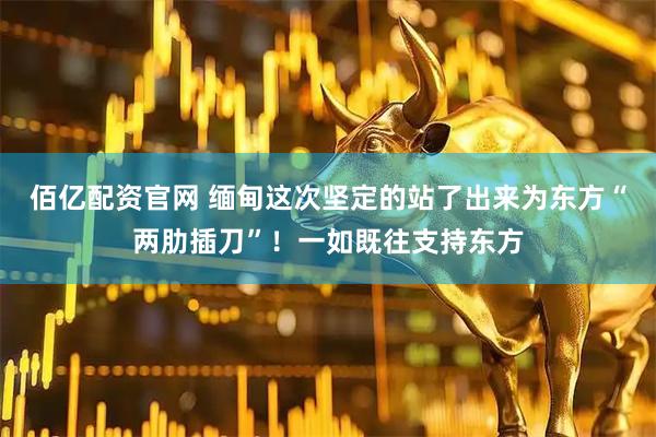 佰亿配资官网 缅甸这次坚定的站了出来为东方“两肋插刀”！一如既往支持东方