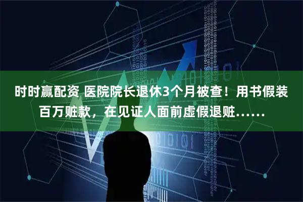 时时赢配资 医院院长退休3个月被查！用书假装百万赃款，在见证人面前虚假退赃……