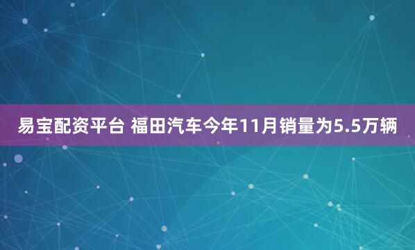 易宝配资平台 福田汽车今年11月销量为5.5万辆
