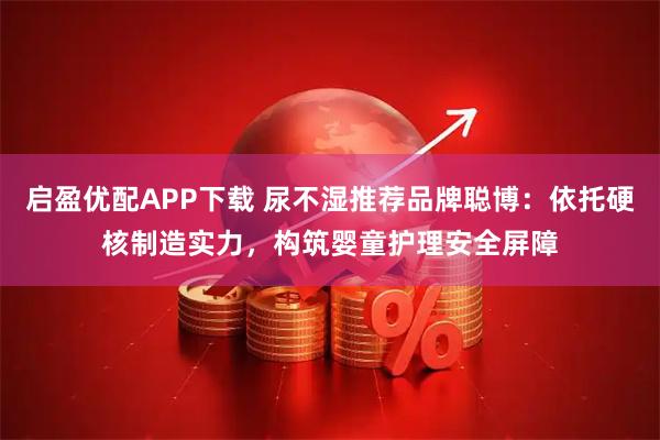 启盈优配APP下载 尿不湿推荐品牌聪博：依托硬核制造实力，构筑婴童护理安全屏障