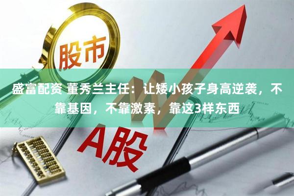 盛富配资 董秀兰主任：让矮小孩子身高逆袭，不靠基因，不靠激素，靠这3样东西