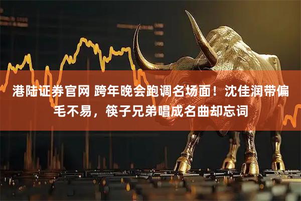 港陆证券官网 跨年晚会跑调名场面！沈佳润带偏毛不易，筷子兄弟唱成名曲却忘词