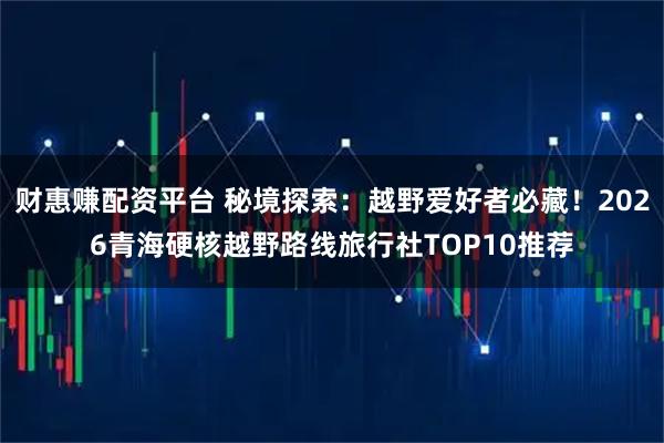 财惠赚配资平台 秘境探索：越野爱好者必藏！2026青海硬核越野路线旅行社TOP10推荐
