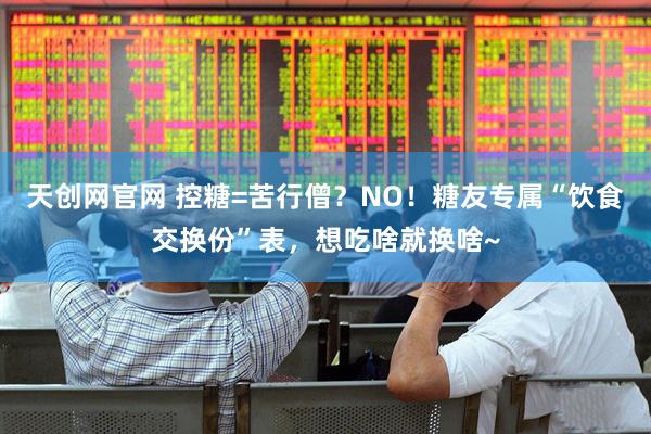 天创网官网 控糖=苦行僧？NO！糖友专属“饮食交换份”表，想吃啥就换啥~