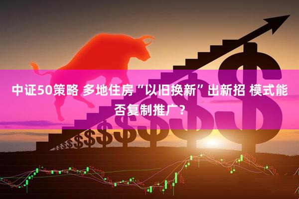 中证50策略 多地住房“以旧换新”出新招 模式能否复制推广？