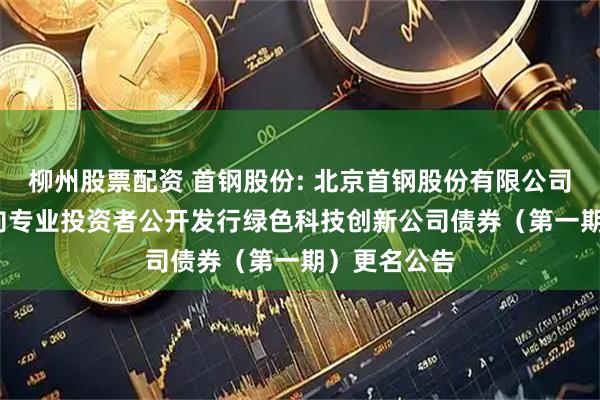 柳州股票配资 首钢股份: 北京首钢股份有限公司2025年面向专业投资者公开发行绿色科技创新公司债券（第一期）更名公告