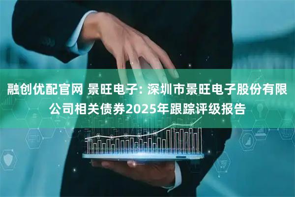 融创优配官网 景旺电子: 深圳市景旺电子股份有限公司相关债券2025年跟踪评级报告
