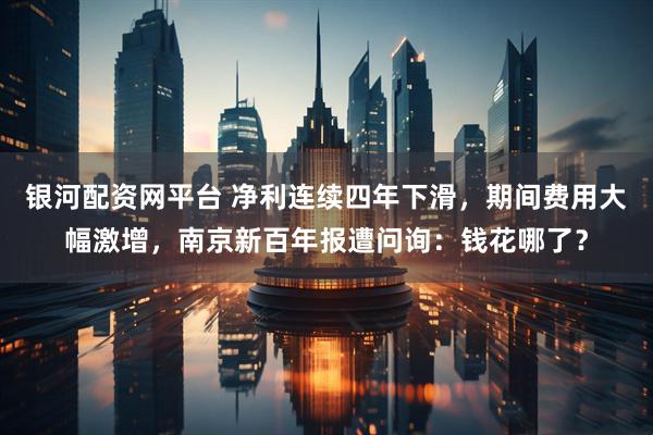 银河配资网平台 净利连续四年下滑，期间费用大幅激增，南京新百年报遭问询：钱花哪了？