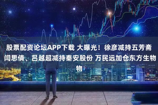 股票配资论坛APP下载 大曝光！徐彦减持五芳斋 闫思倩、吕越超减持秦安股份 万民远加仓东方生物