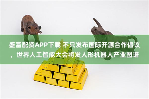 盛富配资APP下载 不只发布国际开源合作倡议，世界人工智能大会将发人形机器人产业图谱