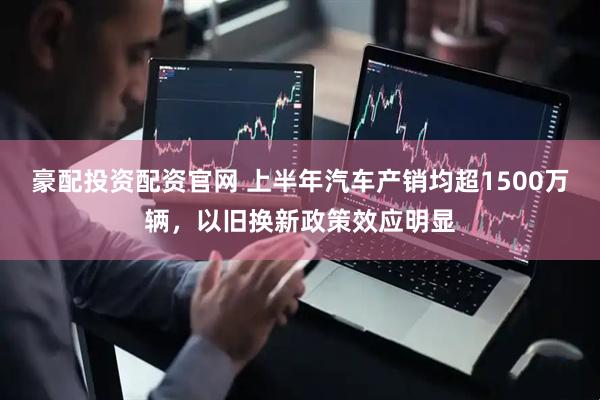 豪配投资配资官网 上半年汽车产销均超1500万辆，以旧换新政策效应明显