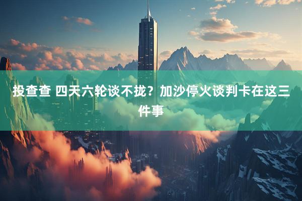 投查查 四天六轮谈不拢？加沙停火谈判卡在这三件事