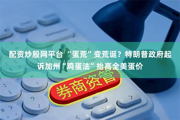 配资炒股网平台 “蛋荒”变荒诞？特朗普政府起诉加州“鸡蛋法”抬高全美蛋价