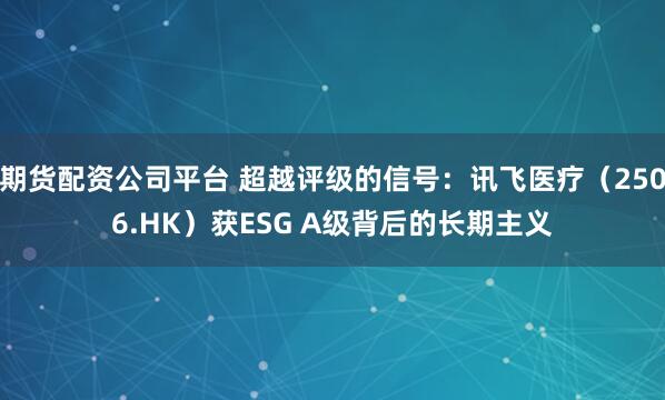期货配资公司平台 超越评级的信号：讯飞医疗（2506.HK）获ESG A级背后的长期主义