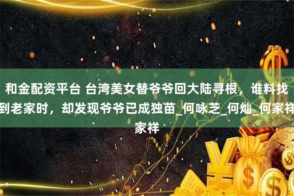 和金配资平台 台湾美女替爷爷回大陆寻根，谁料找到老家时，却发现爷爷已成独苗_何咏芝_何灿_何家祥