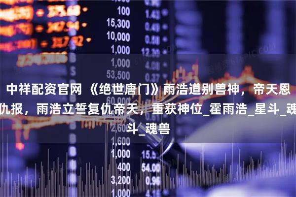 中祥配资官网 《绝世唐门》雨浩道别兽神，帝天恩将仇报，雨浩立誓复仇帝天，重获神位_霍雨浩_星斗_魂兽