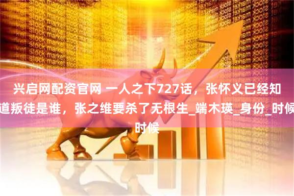 兴启网配资官网 一人之下727话，张怀义已经知道叛徒是谁，张之维要杀了无根生_端木瑛_身份_时候