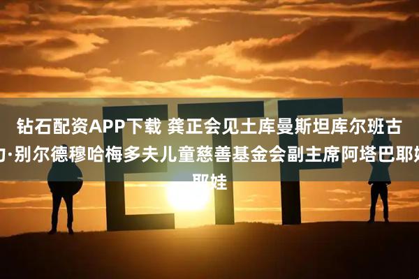 钻石配资APP下载 龚正会见土库曼斯坦库尔班古力·别尔德穆哈梅多夫儿童慈善基金会副主席阿塔巴耶娃